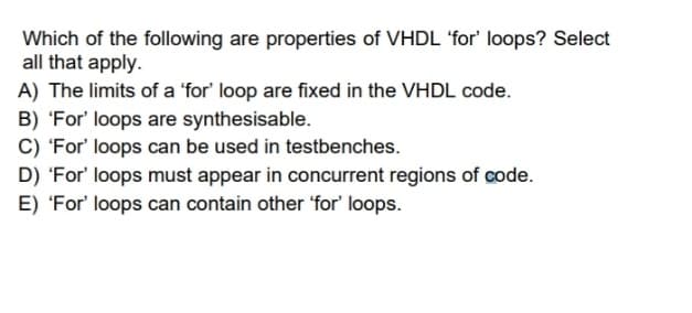 Which of the following are properties of VHDL 'for' loops? Select
all that apply.
A) The limits of a 'for' loop are fixed in the VHDL code.
B) 'For' loops are synthesisable.
C) 'For' loops can be used in testbenches.
D) 'For' loops must appear in concurrent regions of code.
E) 'For' loops can contain other 'for' loops.