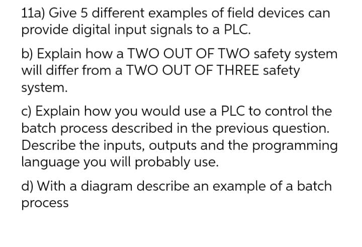 11a) Give 5 different examples of field devices can
provide digital input signals to a PLC.
b) Explain how a TWO OUT OF TWO safety system
will differ from a TWO OUT OF THREE safety
system.
c) Explain how you would use a PLC to control the
batch process described in the previous question.
Describe the inputs, outputs and the programming
language you will probably use.
d) With a diagram describe an example of a batch
process