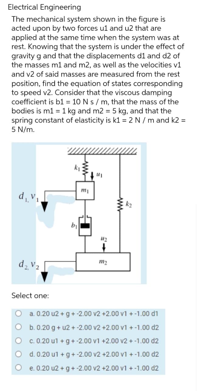 Electrical Engineering
The mechanical system shown in the figure is
acted upon by two forces u1 and u2 that are
applied at the same time when the system was at
rest. Knowing that the system is under the effect of
gravity g and that the displacements d1 and d2 of
the masses m1 and m2, as well as the velocities v1
and v2 of said masses are measured from the rest
position, find the equation of states corresponding
to speed v2. Consider that the viscous damping
coefficient is b1 = 10 N s / m, that the mass of the
bodies is m1 = 1 kg and m2 = 5 kg, and that the
spring constant of elasticity is k1 = 2 N / m and k2 =
5 N/m.
d₁ V₁
d₂ V₂
Select one:
b₁
www
m₁
"I
112
+
m₂
k₂
a. 0.20 u2+ g + -2.00 v2 +2.00 v1 + -1.00 d1
b. 0.20 g + u2+ -2.00 v2 +2.00 v1 + -1.00 d2
c. 0.20 u1 + g +-2.00 v1 +2.00 v2 + -1.00 d2
d. 0.20 u1 + g + -2.00 v2 +2.00 v1 + -1.00 d2
e. 0.20 u2 + g + -2.00 v2
+2.00 v1 + -1.00 d2