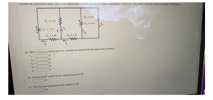 Consider the circuit shown below. (Due to the nature of this problem, do not use rounded intermediate values in y
R₁-60
V₁ - 13V
4,-
14-
R₂-60
www
R₂-40
www
(a) nd I ly and Ig (all in A). (Indicate the direction with the signs of your answers)
4₁-
(b) Find the power supplied by the voltage sources (in W)
R₂-40
(c) Find the power dissipated by the resistors (W)
calculations including answers submitted in Wesign)