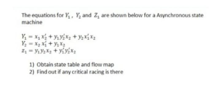 The equations for Y₁, Y₂ and Z₁ are shown below for a Asynchronous state
machine
Y₁x₁x₂ + ₁₂x₂ + y₂ X₁ X₂
Y₂=X₂X₁ + Y₁X₂
Z₁Y₁V₂X₂ + y₁yix₂
1) Obtain state table and flow map
2) Find out if any critical racing is there