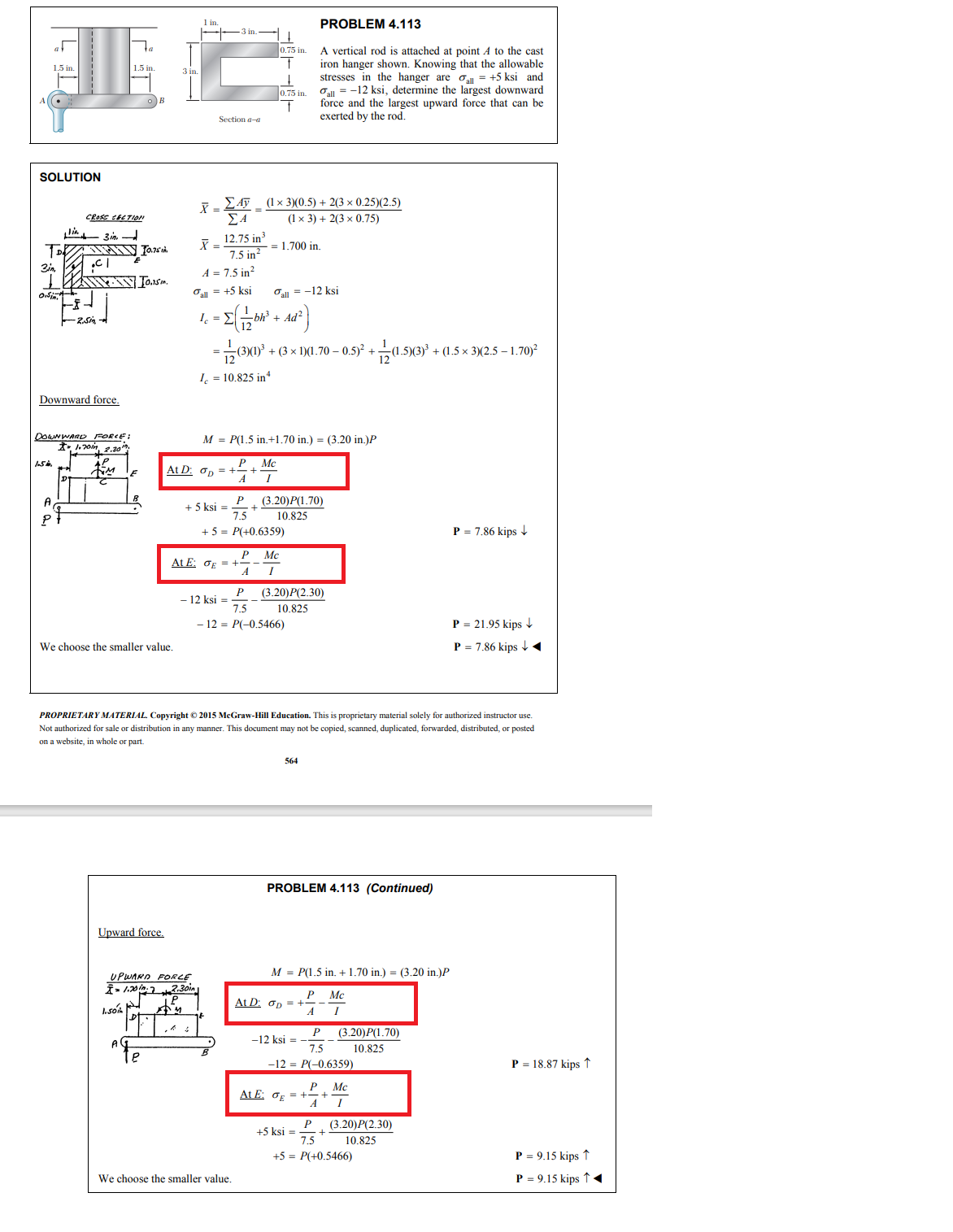 SOLUTION
1.5 in.
TDB
Disin
Lin
1.5%.
A
CROSS CECTION
3 in
MIN 10.75
Downward force.
C1
Www T0.5.
2.Sin
DOWNWARD FORCE:
2,1
-1.70in, 2.30th
1.5 in.
C
We choose the smaller value.
Upward force.
1.501
e
Section a-a
X = 12.75 in ³
7.5 in²
UPWARD FORLE
1.20
At D: op=
X = ΣAỹ _ (1 × 3)(0.5) + 2(3 × 0.25)(2.5)
ΣΑ
(1 x 3) + 2(3x 0.75)
A = 7.5 in²
Fall = +5 ksi
4,- (-126² +4²)
= Σ
Ad
12
I = 10.825 inª
2.30in
P
+ 5 ksi=
At E: σE =
- 12 ksi =
0.75 in.
t
↓
0.75 in.
M = P(1.5 in.+1.70 in.) = (3.20 in.)P
P
A
= 1.700 in.
P
7.5
+ 5 = P(+0.6359)
P Mc
A
I
+
We choose the smaller value.
Fall = -12 ksi
(3)(1)² + (3 × 1)(1.70 – 0.5)² +
Mc
I
P
7.5
- 12 = P(-0.5466)
(3.20)P(1.70)
10.825
PROPRIETARY MATERIAL. Copyright © 2015 McGraw-Hill Education. This is proprietary material solely for authorized instructor use.
Not authorized for sale or distribution in any manner. This document may not be copied, scanned, duplicated, forwarded, distributed, or posted
on a website, in whole or part.
PROBLEM 4.113
A vertical rod is attached at point A to the cast
iron hanger shown. Knowing that the allowable
stresses in the hanger are all = +5 ksi and
all -12 ksi, determine the largest downward
force and the largest upward force that can be
exerted by the rod.
(3.20)P(2.30)
10.825
564
PROBLEM 4.113 (Continued)
At D: OD =
M = P(1.5 in. + 1.70 in.) = (3.20 in.)P
P
-12 ksi =
P
7.5
-12 = P(-0.6359)
At E: σE = +
+ 12 (1.5)(3) ³.
(1.5)(3)³ + (1.5x3)(2.5-1.70)²
P
A
+5 ksi=
Mc
I
(3.20)P(1.70)
10.825
Mc
P (3.20)P(2.30)
7.5
10.825
+5= P(+0.5466)
P = 7.86 kips ↓
P = 21.95 kips ↓
P = 7.86 kips ◄
P = 18.87 kips ↑
P = 9.15 kips ↑
P = 9.15 kips ↑ ◄