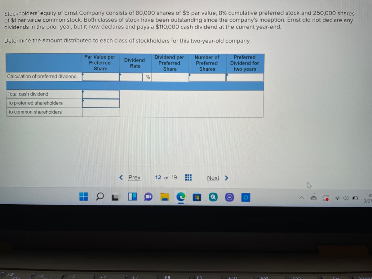 Stockholders' equity of Ernst Company consists of 80,000 shares of $5 par value, 8% cumulative preferred stock and 250,000 shares
of $1 par value common stock. Both classes of stock have been outstanding since the company's inception. Ernst did not declare any
dividends in the prior year, but it now declares and pays a $110,000 cash dividend at the current year-end.
Determine the amount distributed to each class of stockholders for this two-year-old company.
Par Value per
Preferred
Dividend per
Preferred
Preferred
Dividend for
two years
Number of
Dividend
Rate
Preferred
Share
Share
Shares
Calculation of preferred dividend:
%
Total cash dividend
To preferred shareholders
To common shareholders
< Prev
12 of 19
Next >
8:
3/27
F6
F8
F9
F10
