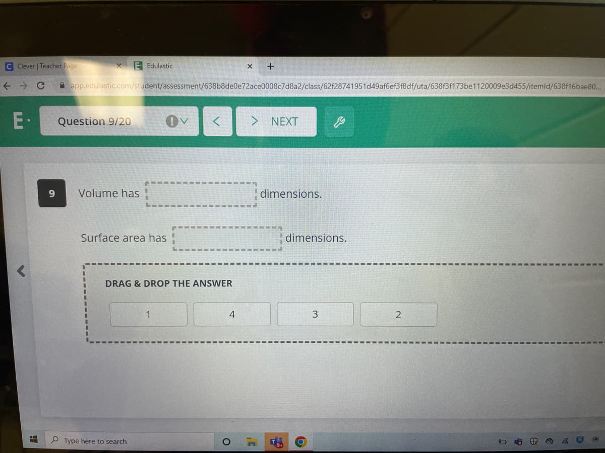 C Clever | Teacher Page
← → C
E-
H
Question 9/20
E Edulastic
app.edulastic.com/student/assessment/638b8de0e72ace0008c7d8a2/class/62f28741951d49af6ef3f8df/uta/638f3f173be1120009e3d455/itemld/638f16bae80...
9 Volume has
Surface area has
DRAG & DROP THE ANSWER
Type here to search
1
X +
4
NEXT
dimensions.
D
-G
dimensions.
3
2