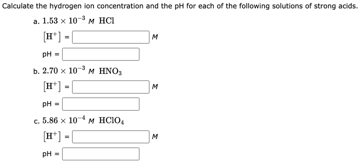 Calculate the hydrogen ion concentration and the pH for each of the following solutions of strong acids.
-3
a. 1.53 × 10-³ M HCl
[H+]
pH =
b. 2.70 x 10
[H+]
pH =
-4
c. 5.86 x 107 M HC104
[H+]
pH =
=
=
=
-3
M HNO3
M
M
M