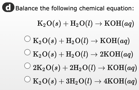 d Balance the following chemical equation:
K₂O(s) + H₂O(1) → KOH(aq)
O K₂O(s) + H₂O(1) → KOH(aq)
K₂O(s) + H₂O(l) → 2KOH(aq)
2K₂O(s) + 2H₂O(1) → KOH(aq)
K₂O(s) + 3H₂O(1)→ 4KOH(aq)