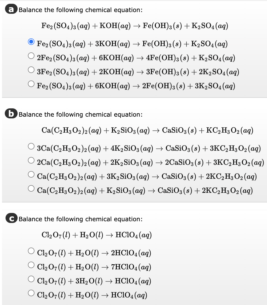 a Balance the following chemical equation:
Fe2(SO4)3(aq) + KOH(aq) → Fe(OH)3 (s) + K₂SO4 (aq)
Fe2(SO4)3(aq) + 3KOH(aq) → Fe(OH)3 (s) + K₂SO4 (aq)
2Fe2(SO4)3(aq) + 6KOH(aq) → 4Fe(OH)3(s) + K2SO4 (aq)
+ 2KOH(aq) → 3Fe(OH)3 (s) +2K2SO4(aq)
Fe2(SO4)3(aq) + 6KOH(aq) → 2Fe(OH)3 (s) + 3K₂SO4 (aq)
3Fe2(SO4)3(aq)
b Balance the following chemical equation:
Ca(C₂H3O2)2 (aq) + K2SiO3(aq) → CaSiO3 (s) + KC₂H3O2 (aq)
○ 3Ca(C₂H3 O2)2 (aq) + 4K2SiO3(aq) → CaSiO3 (s) + 3KC₂H3O₂ (aq)
2Ca(C₂H3 O₂)2 (aq) + 2K2 SiO3(aq) → 2CaSiO3 (s) + 3KC₂ H3 O2 (aq)
Ca(C₂H3 O2)2 (aq) + 3K₂SiO3(aq) → CaSiO3 (s) + 2KC₂ H3 O2 (aq)
O Ca(C₂H3 O2)2 (aq) + K₂ SiO3(aq) → CaSiO3 (s) + 2KC₂ H3 O₂ (aq)
Balance the following chemical equation:
Cl₂O7 (1) + H₂O(1) → HC1O4 (aq)
Cl₂ O7 (1) + H₂O(1) → 2HC1O4 (aq)
Cl₂ O7 (1) + H₂O(1) → 7HC104 (aq)
Cl₂ O7 (1) + 3H₂ O(1) → HC1O4 (aq)
Cl₂O7 (1) + H₂O(1) → HC1O4 (aq)