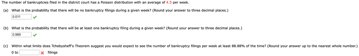 The number of bankruptcies filed in the district court has a Poisson distribution with an average of 4.5 per week.
(a) What is the probability that there will be no bankruptcy filings during a given week? (Round your answer to three decimal places.)
0.011
(b) What is the probability that there will be at least one bankruptcy filing during a given week? (Round your answer to three decimal places.)
0.989
(c) Within what limits does Tchebysheff's Theorem suggest you would expect to see the number of bankruptcy filings per week at least 88.88% of the time? (Round your answer up to the nearest whole number.)
0 to
filings