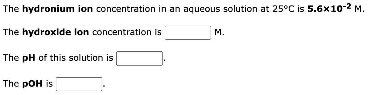 The hydronium
The hydroxide ion concentration is
ion concentration in an aqueous solution at 25°C is 5.6×10-² M.
The pH of this solution is
The pOH is
M.