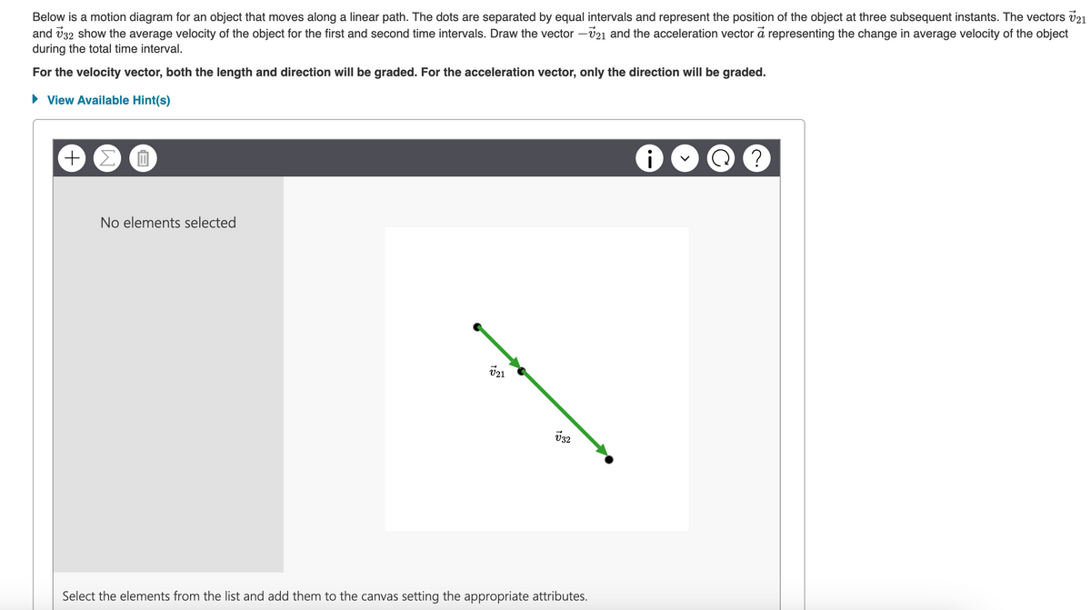 Below is a motion diagram for an object that moves along a linear path. The dots are separated by equal intervals and represent the position of the object at three subsequent instants. The vectors V21
and 32 show the average velocity of the object for the first and second time intervals. Draw the vector -21 and the acceleration vector a representing the change in average velocity of the object
during the total time interval.
For the velocity vector, both the length and direction will be graded. For the acceleration vector, only the direction will be graded.
► View Available Hint(s)
+ Σ
Ep
No elements selected
V21
√32
Select the elements from the list and add them to the canvas setting the appropriate attributes.
C
?