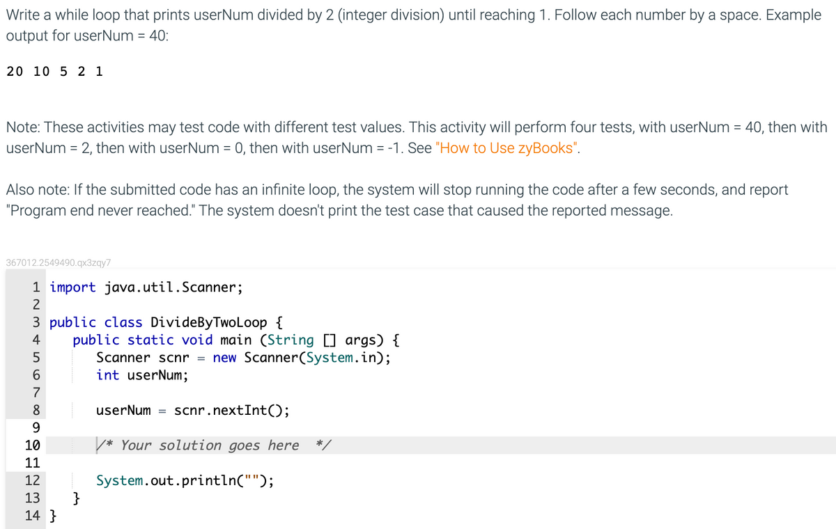 Write a while loop that prints userNum divided by 2 (integer division) until reaching 1. Follow each number by a space. Example
output for userNum = 40:
20 10 5 2 1
Note: These activities may test code with different test values. This activity will perform four tests, with userNum = 40, then with
userNum = 2, then with userNum = 0, then with userNum = -1. See "How to Use zyBooks".
Also note: If the submitted code has an infinite loop, the system will stop running the code after a few seconds, and report
"Program end never reached." The system doesn't print the test case that caused the reported message.
367012.2549490.qx3zqy7
1 import java.util.Scanner;
2
3 public class DivideByTwoLoop {
public static void main (String [] args) {
Scanner scnr = new Scanner(System.in);
int userNum;
4
7
8
userNum
scnr.nextInt();
9.
10
* Your solution goes here
11
System.out.println("");
}
12
13
14 }
