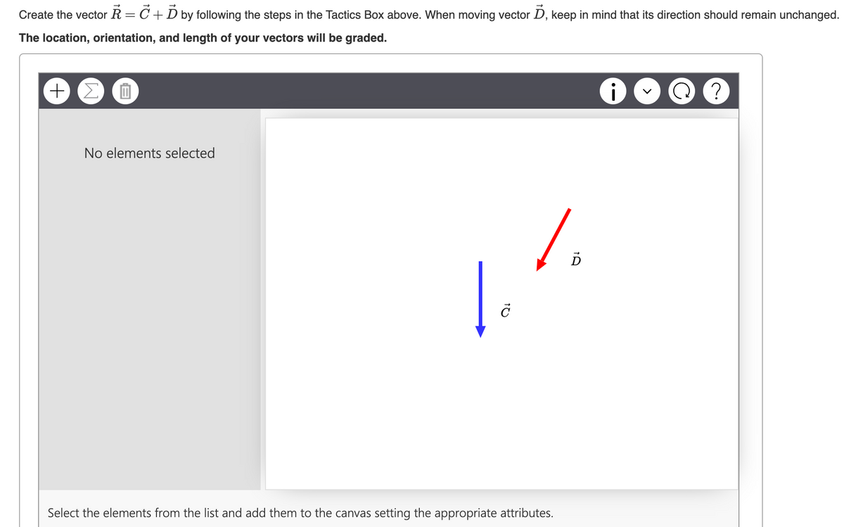 Create the vector R = C + D by following the steps in the Tactics Box above. When moving vector D, keep in mind that its direction should remain unchanged.
The location, orientation, and length of your vectors will be graded.
+ Σ
No elements selected
c
1
Select the elements from the list and add them to the canvas setting the appropriate attributes.
?