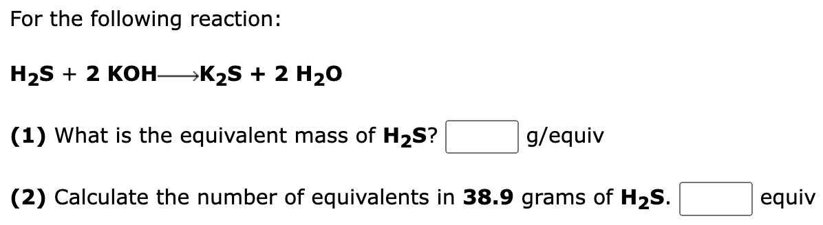 For the following reaction:
H₂S + 2 KOH- →K₂S + 2 H₂O
(1) What is the equivalent mass of H₂S?
(2) Calculate the number of equivalents in 38.9 grams of H₂S.
g/equiv
equiv