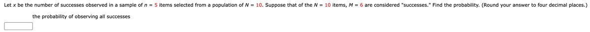 Let x be the number of successes observed in a sample of n = 5 items selected from a population of N = 10. Suppose that of the N = 10 items, M = 6 are considered "successes." Find the probability. (Round your answer to four decimal places.)
the probability of observing all successes