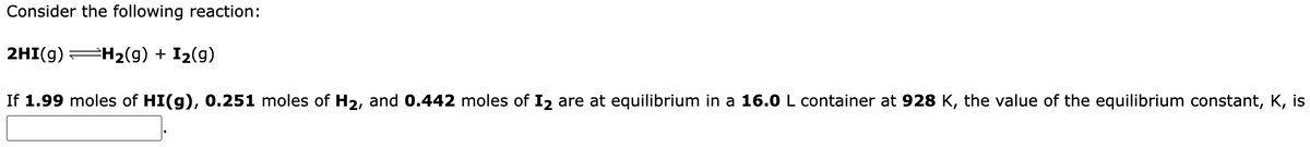 Consider the following reaction:
2HI(g) H₂(g) + I₂(g)
If 1.99 moles of HI(g), 0.251 moles of H₂, and 0.442 moles of I2 are at equilibrium in a 16.0 L container at 928 K, the value of the equilibrium constant, K, is