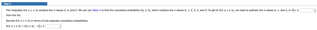 Step 5
rp(xs)
The inequality P(3 ≤ x ≤ 5) contains the x-values 3, 4, and 5. We can use Table 2 to find the cumulative probability P(x ≤ 5), which contains the x-values 0, 1, 2, 3, 4, and 5. To get to P(3 ≤ x ≤ 5), we need to subtract the x-values 0, 1, and 2, or P x ≤
from the list.
Rewrite P(3 ≤ x ≤ 5) in terms of two separate cumulative probabilities.
P(3 ≤ x ≤ 5) = P(x ≤ 5) – Px ≤
-