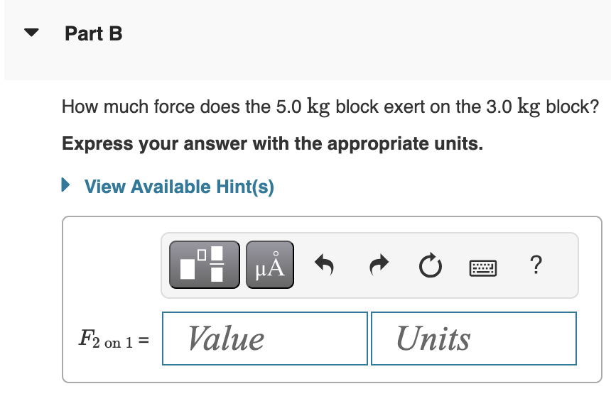 Part B
How much force does the 5.0 kg block exert on the 3.0 kg block?
Express your answer with the appropriate units.
▸ View Available Hint(s)
0
?
F2 on 1 =
Value
Units