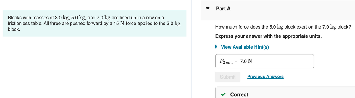 Part A
Blocks with masses of 3.0 kg, 5.0 kg, and 7.0 kg are lined up in a row on a
frictionless table. All three are pushed forward by a 15 N force applied to the 3.0 kg
block.
How much force does the 5.0 kg block exert on the 7.0 kg block?
Express your answer with the appropriate units.
▸ View Available Hint(s)
F2 on 3= 7.0 N
Submit
Previous Answers
Correct