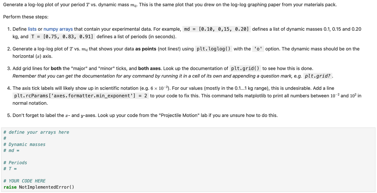 Generate a log-log plot of your period T vs. dynamic mass ma. This is the same plot that you drew on the log-log graphing paper from your materials pack.
Perform these steps:
1. Define lists or numpy arrays that contain your experimental data. For example, md = [0.10, 0,15, 0.20] defines a list of dynamic masses 0.1, 0.15 and 0.20
kg, and T [0.75, 0.83, 0.91] defines a list of periods (in seconds).
=
2. Generate a log-log plot of T vs. ma that shows your data as points (not lines!) using plt.loglog() with the 'o' option. The dynamic mass should be on the
horizontal (x) axis.
3. Add grid lines for both the "major" and "minor" ticks, and both axes. Look up the documentation of plt.grid() to see how this is done.
Remember that you can get the documentation for any command by running it in a cell of its own and appending a question mark, e.g. plt.grid? .
4. The axis tick labels will likely show up in scientific notation (e.g. 6 × 10-2). For our values (mostly in the 0.1...1 kg range), this is undesirable. Add a line
plt.rcParams['axes.formatter.min_exponent'] = 2 to your code to fix this. This command tells matplotlib to print all numbers between 10-2 and 10² in
normal notation.
5. Don't forget to label the x- and y-axes. Look up your code from the "Projectile Motion" lab if you are unsure how to do this.
# define your arrays here
#
# Dynamic masses
# md =
# Periods
# T =
# YOUR CODE HERE
raise NotImplementedError()