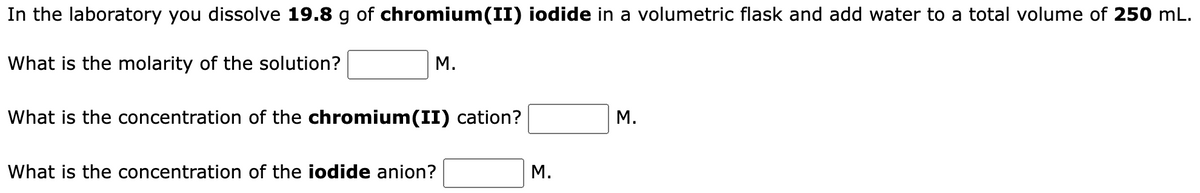 In the laboratory you dissolve 19.8 g of chromium(II) iodide in a volumetric flask and add water to a total volume of 250 mL.
What is the molarity of the solution?
M.
What is the concentration of the chromium(II) cation?
What is the concentration of the iodide anion?
M.
M.