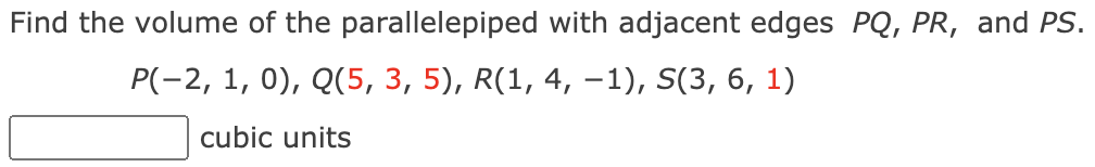 Find the volume of the parallelepiped with adjacent edges PQ, PR, and PS.
P(-2, 1, 0), Q(5, 3, 5), R(1, 4, -1), S(3, 6, 1)
cubic units
