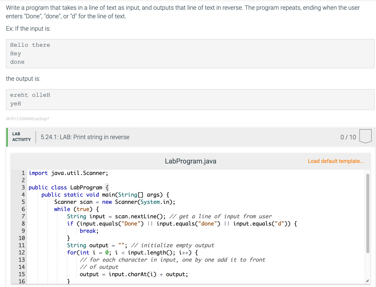 Write a program that takes in a line of text as input, and outputs that line of text in reverse. The program repeats, ending when the user
enters "Done", "done", or "d" for the line of text.
Ex: If the input is:
Hello there
Неу
done
the output is:
ereht olleH
yeH
367012.2549490.qx3zqy7
LAB
5.24.1: LAB: Print string in reverse
0/ 10
АCTIVITY
LabProgram.java
Load default template...
1 import java.util.Scanner;
2
3 public class LabProgram {
4
public static void main(String] args) {
Scanner scan = new Scanner(System.in);
while (true) {
String input
if (input.equals("Done") || input.equals("done") || input.equals("d")) {
break;
}
String output
for(int i
// for each character in input, one by one add it to front
// of output
5
7
scan.nextLine(); // get a line of input from user
8
9
10
""; // initialize empty output
0; i < input.length(); i++) {
11
12
13
14
15
output
input.charAt(i) + output;
%3D
16
