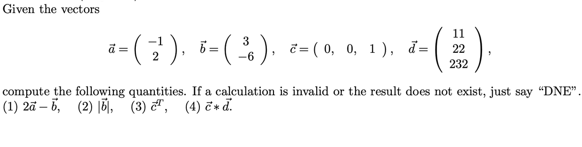 Given the vectors
-1
3
a=( z ) =( ) ==(0, 0, 1), d=
2² 6 ³
"
-6
11
(2).
22
232
compute the following quantities. If a calculation is invalid or the result does not exist, just say “DNE”.
(1) 2a-6, (2), (3),
(4) c* d.