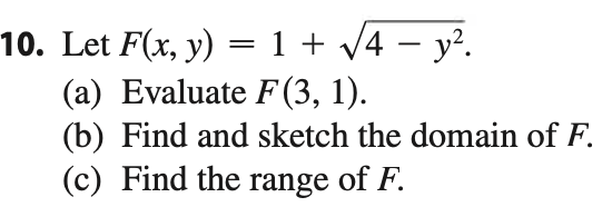 10. Let \( F(x, y) = 1 + \sqrt{4 - y^2} \).

(a) Evaluate \( F(3, 1) \).

(b) Find and sketch the domain of \( F \).

(c) Find the range of \( F \).