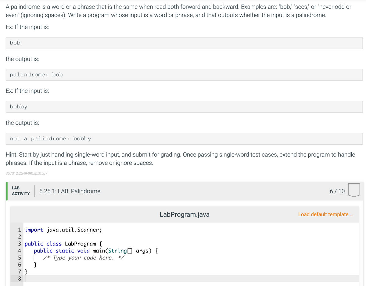A palindrome is a word or a phrase that is the same when read both forward and backward. Examples are: "bob," "sees," or "never odd or
even" (ignoring spaces). Write a program whose input is a word or phrase, and that outputs whether the input is a palindrome.
Ex: If the input is:
bob
the output is:
palindrome: bob
Ex: If the input is:
bobby
the output is:
not a palindrome: bobby
Hint: Start by just handling single-word input, and submit for grading. Once passing single-word test cases, extend the program to handle
phrases. If the input is a phrase, remove or ignore spaces.
367012.2549490.qx3zqy7
LAB
5.25.1: LAB: Palindrome
6/ 10
АCTIVITY
LabProgram.java
Load default template...
1 import java.util.Scanner;
2
3 public class LabProgram {
public static void main(String[] args) {
4
Type your code here. */
}
7 }
8
