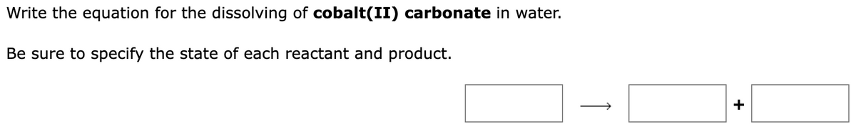 Write the equation for the dissolving of cobalt(II) carbonate in water.
Be sure to specify the state of each reactant and product.
+