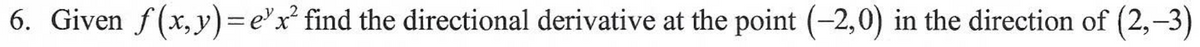 **Exercise 6**: 

Given the function \( f(x, y) = e^y x^2 \), find the directional derivative at the point \((-2, 0)\) in the direction of the vector \((2, -3)\). 

To find the directional derivative of a function at a given point in a specified direction, follow these steps:

1. **Find the Gradient of the Function**: 
   The gradient of \( f(x, y) \), denoted \( \nabla f \), is a vector of partial derivatives. For \( f(x, y) = e^y x^2 \),
   \[
   \nabla f = \left( \frac{\partial f}{\partial x}, \frac{\partial f}{\partial y} \right)
   \]

2. **Compute the Partial Derivatives**:
   - With respect to \( x \):
     \[
     \frac{\partial f}{\partial x} = 2x e^y
     \]
   - With respect to \( y \):
     \[
     \frac{\partial f}{\partial y} = x^2 e^y
     \]

3. **Evaluate the Gradient at the Given Point \((-2, 0)\)**:
   - At \((-2, 0)\),
     \[
     \nabla f(-2, 0) = \left( 2(-2)e^0, (-2)^2 e^0 \right) = (-4, 4)
     \]

4. **Normalize the Direction Vector \((2, -3)\)**:
   The unit vector in the direction of \((2, -3)\) is found by dividing by its magnitude:
   \[
   \|\mathbf{v}\| = \sqrt{2^2 + (-3)^2} = \sqrt{4 + 9} = \sqrt{13}
   \]
   Hence, the unit vector in the direction of \((2, -3)\) is:
   \[
   \mathbf{u} = \left( \frac{2}{\sqrt{13}}, \frac{-3}{\sqrt{13}} \right)
   \]

5. **Compute the Directional Derivative**:
   The directional derivative \( D_{\mathbf{u}}f \) at \((-2, 0)\) in