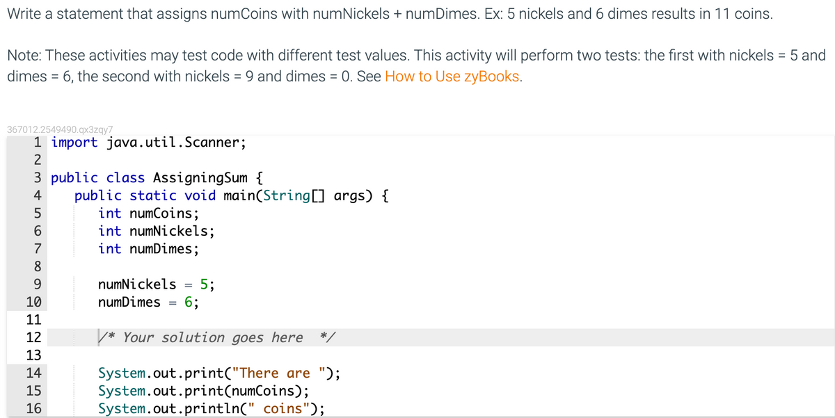 Write a statement that assigns numCoins with numNickels + numDimes. Ex: 5 nickels and 6 dimes results in 11 coins.
Note: These activities may test code with different test values. This activity will perform two tests: the first with nickels = 5 and
dimes = 6, the second with nickels = 9 and dimes = 0. See How to Use zyBooks.
367012.2549490.qx3zqy7
1 import java.util.Scanner;
2
3 public class AssigningSum {
public static void main(String[] args) {
int numCoins;
int numNickels;
int numDimes;
5
6
7
8
9.
numNickels
5;
6;
%3D
10
numDimes
11
12
* Your solution goes here */
13
System.out.print("There are ");
System.out.print(numCoins);
System.out.println(" coins");
14
15
16
