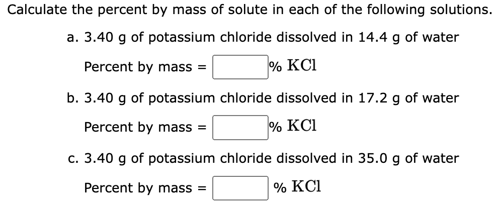 Calculate the percent by mass of solute in each of the following solutions.
a. 3.40 g of potassium chloride dissolved in 14.4 g of water
Percent by mass =
% KC1
b. 3.40 g of potassium chloride dissolved in 17.2 g of water
Percent by mass =
% KC1
c. 3.40 g of potassium chloride dissolved in 35.0 g of water
Percent by mass =
% KC1