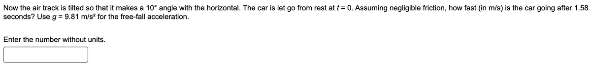 Now the air track is tilted so that it makes a 10° angle with the horizontal. The car is let go from rest at t = 0. Assuming negligible friction, how fast (in m/s) is the car going after 1.58
seconds? Use g = 9.81 m/s² for the free-fall acceleration.
Enter the number without units.