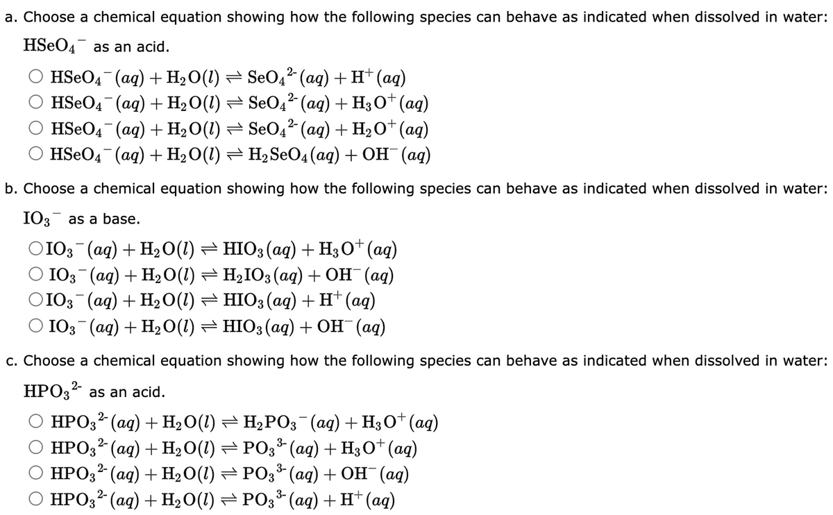 a. Choose a chemical equation showing how the following species can behave as indicated when dissolved in water:
HSO4 as an acid.
HSeO4¯¯ (aq) + H₂O(1) ⇒ SeO4² (aq) + H+ (aq)
HSeO4¯¯(aq) + H₂O(1) ⇒ SeO4² (aq) + H3O+ (aq)
HSeO4¯¯(aq) + H₂O(1) ⇒ SeO4² (aq) + H₂O+ (aq)
HSeO4 (aq) + H₂O(1) ⇒ H₂ SeO4 (aq) + OH¯ (aq)
b. Choose a chemical equation showing how the following species can behave as indicated when dissolved in water:
IO3 as a base.
○IO3¯¯(aq) + H₂O(1) ⇒ HIO3(aq) + H3O+ (aq)
IO3¯(aq) + H₂O(1) ⇒ H₂IO3(aq) + OH¯(aq)
○IO3¯(aq) + H₂O(1) ⇒ HIO3(aq) + H+ (aq)
IO3(aq) + H₂O(1) ⇒ HIO3(aq) + OH¯(aq)
c. Choose a chemical equation showing how the following species can behave as indicated when dissolved in water:
HPO32- as an acid.
HPO3² (aq) + H₂O(1) ⇒ H₂PO3¯(aq) + H3O+ (aq)
2-
HPO3²- (aq) + H₂O(1) ⇒ PO3³(aq) + H3O+ (aq)
HPO3¹ (aq) + H₂O(1) ⇒ PO3³(aq) + OH¯ (aq)
HPO3²- (aq) + H₂O(1) ⇒ PO3³(aq) + H+ (aq)