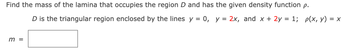 Find the mass of the lamina that occupies the region D and has the given density function p.
D is the triangular region enclosed by the lines y = 0, y = 2x, and x + 2y = 1; p(x, y) = x
m =
