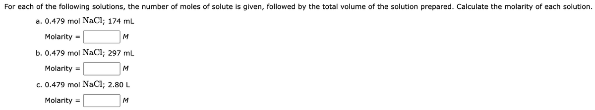 For each of the following solutions, the number of moles of solute is given, followed by the total volume of the solution prepared. Calculate the molarity of each solution.
a. 0.479 mol NaCl; 174 mL
Molarity
M
b. 0.479 mol NaCl; 297 mL
Molarity:
M
c. 0.479 mol NaCl; 2.80 L
Molarity =
=
=
M