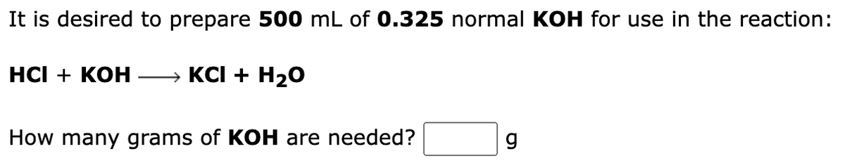 It is desired to prepare 500 mL of 0.325 normal KOH for use in the reaction:
HCI + KOH → KCI + H₂O
How many grams of KOH are needed?
g