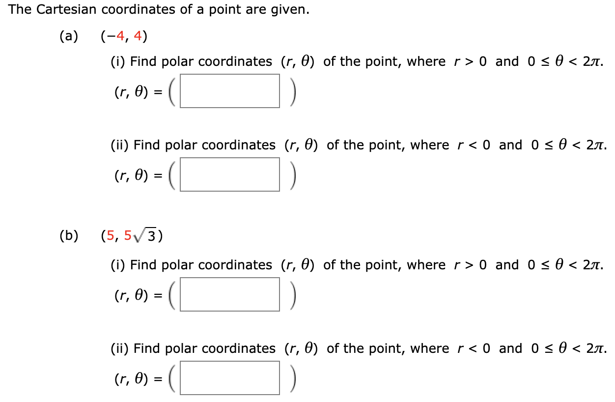 The Cartesian coordinates of a point are given.
(a)
(-4, 4)
(i) Find polar coordinates (r, 0) of the point, where r> 0 and 0 < 0 < 27.
(r, Ө) —
(ii) Find polar coordinates (r, 0) of the point, where r< 0 and 0 < 0 < 2A.
(r, 0) =
(b)
(5, 5/3)
(i) Find polar coordinates (r, 0) of the point, where r> 0 and 0 < 0 < 27.
6) = (
(r, 0) :
(ii) Find polar coordinates (r, 0) of the point, where r < 0 and 0 < 0 < 27.
(r, 0) =
