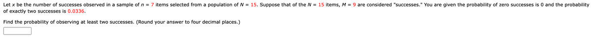 Let x be the number of successes observed in a sample of n = 7 items selected from a population of N = 15. Suppose that of the N = 15 items, M = 9 are considered "successes." You are given the probability of zero successes is 0 and the probability
of exactly two successes is 0.0336.
Find the probability of observing at least two successes. (Round your answer to four decimal places.)