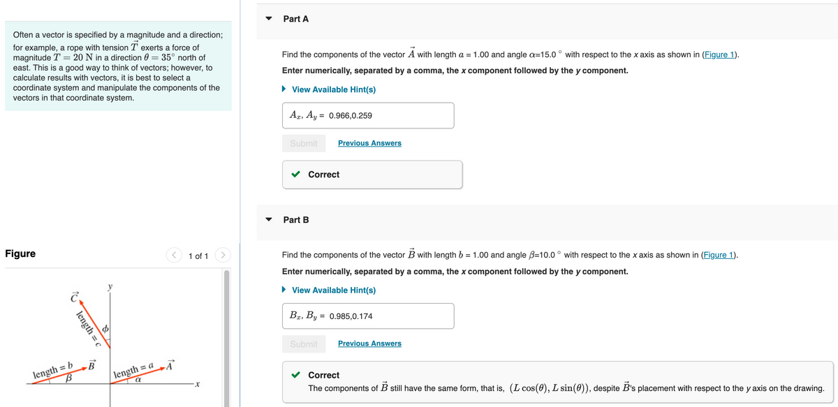 Often a vector is specified by a magnitude and a direction;
for example, a rope with tension T exerts a force of
magnitude T = 20 N in a direction 0 = 35° north of
east. This is a good way to think of vectors; however, to
calculate results with vectors, it is best to select a
coordinate system and manipulate the components of the
vectors in that coordinate system.
Part A
Find the components of the vector A with length a = 1.00 and angle a=15.0° with respect to the x axis as shown in (Figure 1).
Enter numerically, separated by a comma, the x component followed by the y component.
View Available Hint(s)
Figure
10
length = c
length = b
B
B
length = a
a
A
1 of 1
x
Ax, Ay
= 0.966,0.259
Submit
Previous Answers
Part B
Correct
Find the components of the vector B with length b = 1.00 and angle B=10.0° with respect to the x axis as shown in (Figure 1).
Enter numerically, separated by a comma, the x component followed by the y component.
View Available Hint(s)
Bx, By = 0.985,0.174
Submit
Previous Answers
Correct
The components of B still have the same form, that is, (L cos(0), L sin(0)), despite B's placement with respect to the y axis on the drawing.