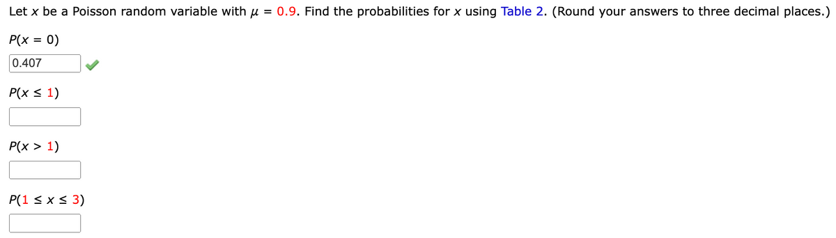 Let x be a Poisson random variable with μ = 0.9. Find the probabilities for x using Table 2. (Round your answers to three decimal places.)
P(x =
= 0)
0.407
P(x ≤ 1)
P(x > 1)
P(1 ≤ x ≤ 3)