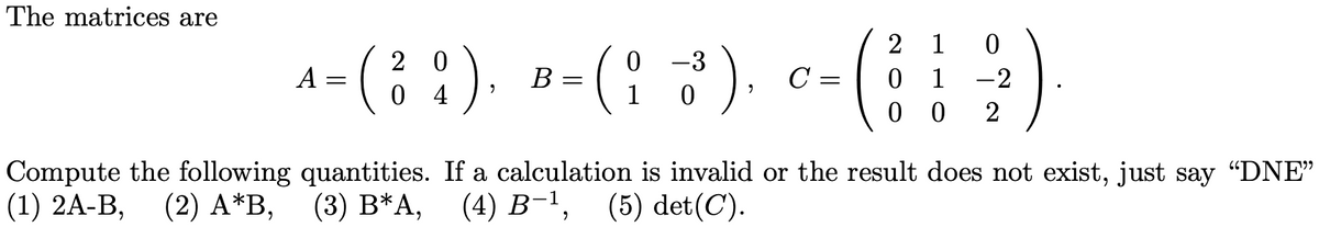 The matrices are
2 1 0
2 0
0 -3
A = ( ¦ ¦ ), B = ( ¦ ³3³ ). c= ( ¦ ¦ ½)
C= 0 1
4
1
0 0 2
Compute the following quantities. If a calculation is invalid or the result does not exist, just say "DNE"
(1) 2A-B, (2) A*B, (3) B*A, (4) B-¹, (5) det(C).