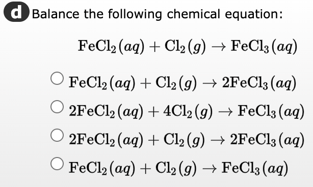 d Balance the following chemical equation:
FeCl₂ (aq) + Cl₂ (g) → FeCl3 (aq)
FeCl₂ (aq) + Cl₂ (g) → 2FeCl3(aq)
2FeCl2 (aq) + 4Cl2 (g) → FeCl3 (aq)
2FeCl2 (aq) + Cl₂ (g) → 2FeCl3(aq)
O FeCl₂ (aq) + Cl₂ (g) → FeCl3 (aq)