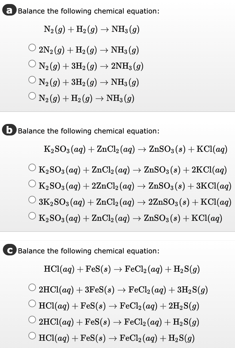 a Balance the following chemical equation:
N₂ (9) + H₂ (g) → NH3 (9)
2N2 (g) + H₂(g) → NH3 (9)
N₂ (g) + 3H₂(g) → 2NH3 (9)
ON₂(g) + 3H₂(g) → NH3 (9)
○ N₂ (g) + H₂ (g) → NH3 (9)
b Balance the following chemical equation:
K2SO3(aq) + ZnCl₂ (aq) → ZnSO3(s) + KCl(aq)
K₂SO3(aq) + ZnCl₂ (aq) → ZnSO3(s) + 2KCl(aq)
K₂SO3(aq) + 2ZnCl₂ (aq) → ZnSO3 (s) + 3KCl(aq)
3K2SO3(aq) + ZnCl₂ (aq) → 2ZnSO3 (s) + KCl(aq)
O K₂SO3(aq) + ZnCl2 (aq) → ZnSO3(s) + KCl(aq)
C Balance the following chemical equation:
HCl(aq) + FeS(s) → FeCl₂ (aq) + H₂S(9)
2HCl(aq) + 3FeS(s) → FeCl₂ (aq) + 3H₂S(g)
HCl(aq) + FeS(s) → FeCl₂ (aq) + 2H₂S(g)
2HCl(aq) + FeS(s) → FeCl₂ (aq) + H₂S(g)
© HCl(aq) + FeS(s) → FeCl₂ (aq) + H₂S(9)