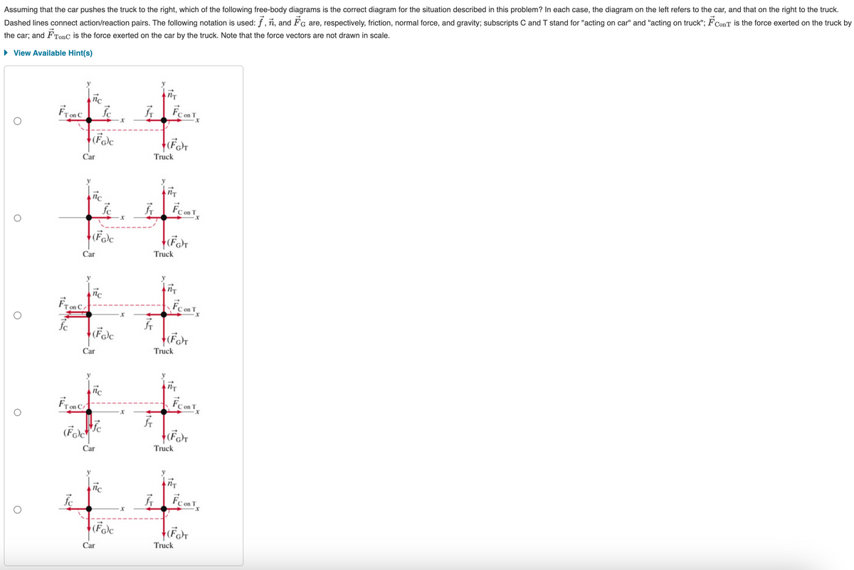 Assuming that the car pushes the truck to the right, which of the following free-body diagrams is the correct diagram for the situation described in this problem? In each case, the diagram on the left refers to the car, and that on the right to the truck.
Dashed lines connect action/reaction pairs. The following notation is used: ƒ, n, and FG are, respectively, friction, normal force, and gravity; subscripts C and T stand for "acting on car" and "acting on truck"; F ConT is the force exerted on the truck by
the car; and F Tonc is the force exerted on the car by the truck. Note that the force vectors are not drawn in scale.
▸ View Available Hint(s)
Fron C
y
nc
Car
(FG)C
y
nc
Car
(FG)C
FTC/
fc
y
nc
(FG)C
Car
x
Fr
NT
Fco
C on T
(FG)T
Truck
x
Fr
y
NT
FC on T
(FG)T
Truck
x
x
fr
y
NT
C on T
+(Fa)T
Truck
Fron C
y
nc
fc
(FG)C
Car
x
FT
y
nT
FConT
C on T
+(FG)T
Truck
x
fc
y
nc
(FG)C
Car
x
fr
y
NT
FC on T
+(FG)T
Truck