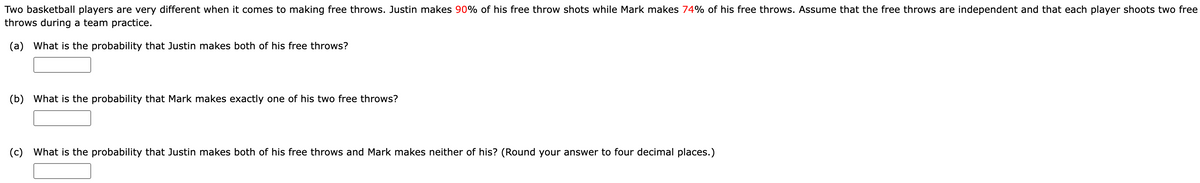 Two basketball players are very different when it comes to making free throws. Justin makes 90% of his free throw shots while Mark makes 74% of his free throws. Assume that the free throws are independent and that each player shoots two free
throws during a team practice.
(a) What is the probability that Justin makes both of his free throws?
(b) What is the probability that Mark makes exactly one of his two free throws?
(c) What is the probability that Justin makes both of his free throws and Mark makes neither of his? (Round your answer to four decimal places.)