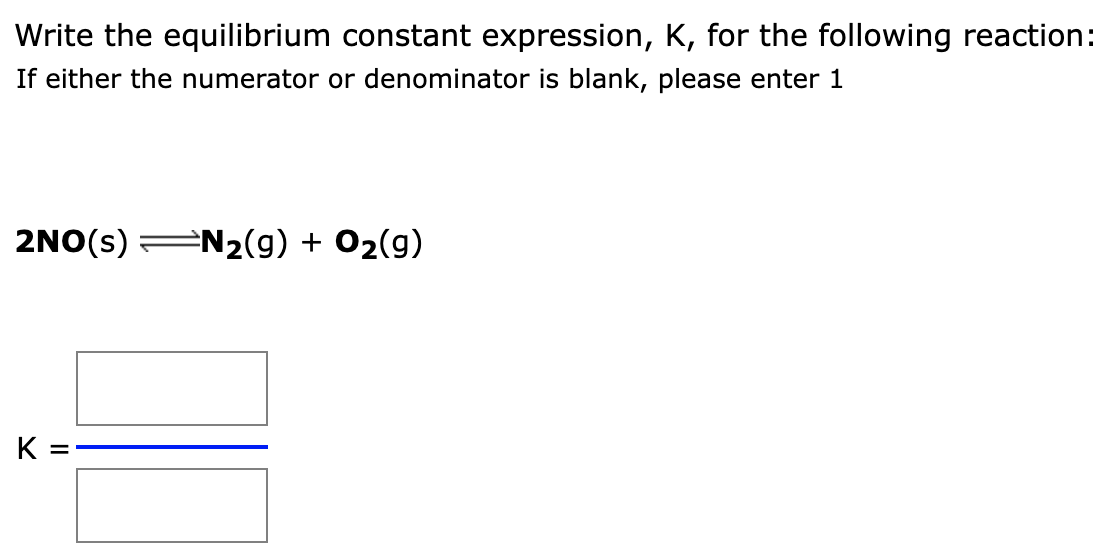 Write the equilibrium constant expression, K, for the following reaction:
If either the numerator or denominator is blank, please enter 1
2NO(s) N₂(g) + O₂(g)
K