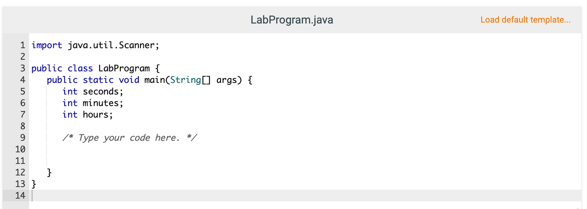 LabProgram.java
Load default template...
1 import java.util.Scanner;
2
3 public class LabProgram {
public static void main(String[] args) {
int seconds;
int minutes;
int hours;
4
5
7
8
9
/* Type your code here. */
10
11
}
13 }
12
14
