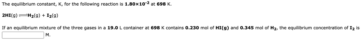 The equilibrium constant, K, for the following reaction is 1.80×10-² at 698 K.
2HI(g) H₂(g) + I₂(g)
If an equilibrium mixture of the three gases in a 19.0 L container at 698 K contains 0.230 mol of HI(g) and 0.345 mol of H₂, the equilibrium concentration of 12 is
M.